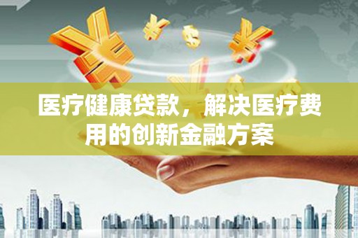 理县医疗健康贷款，解决医疗费用的创新金融方案