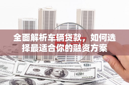 理县全面解析车辆贷款，如何选择最适合你的融资方案